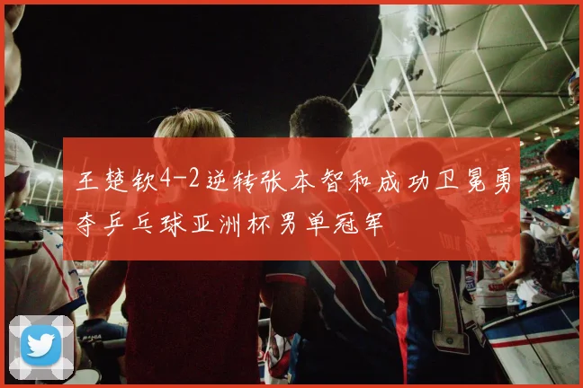 王楚钦4-2逆转张本智和成功卫冕勇夺乒乓球亚洲杯男单冠军