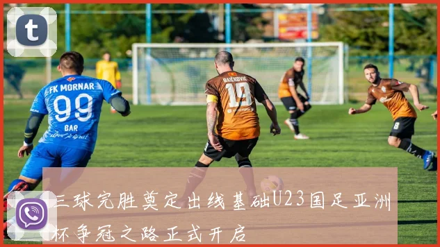 三球完胜奠定出线基础U23国足亚洲杯争冠之路正式开启