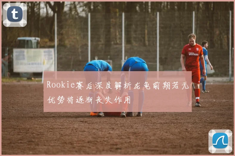 Rookie赛后深度解析龙龟前期若无优势将逐渐丧失作用