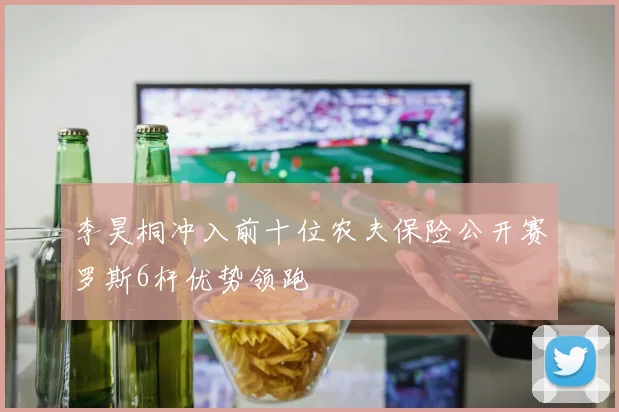 李昊桐冲入前十位农夫保险公开赛罗斯6杆优势领跑