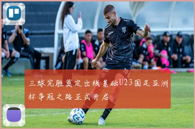 三球完胜奠定出线基础U23国足亚洲杯争冠之路正式开启