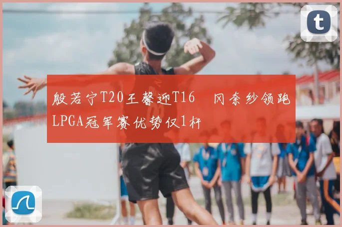 殷若宁T20王馨迎T16畑冈奈纱领跑LPGA冠军赛优势仅1杆