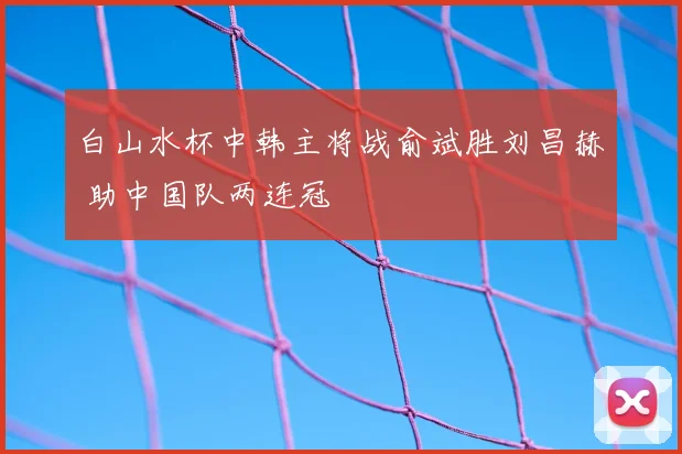 白山水杯中韩主将战俞斌胜刘昌赫 助中国队两连冠