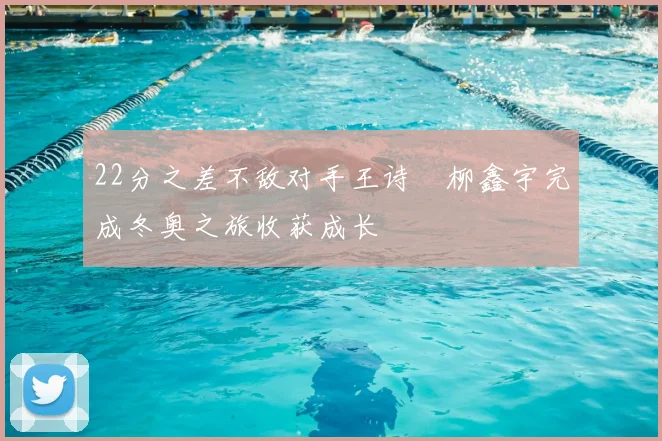 22分之差不敌对手王诗玥柳鑫宇完成冬奥之旅收获成长